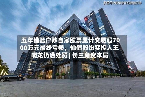 五年借账户炒自家股票累计交易超7000万元最终亏损，仙鹤股份实控人王明龙仍遭处罚 | 长三角资本局