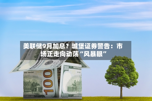 美联储9月加息？城堡证券警告：市场正走向动荡“风暴眼”