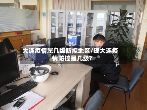 大连疫情属几级防控地区/现大连疫情防控是几级?