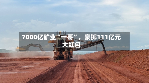 7000亿矿业“一哥”,豪掷111亿元大红包