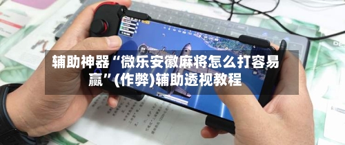辅助神器“微乐安徽麻将怎么打容易赢”(作弊)辅助透视教程