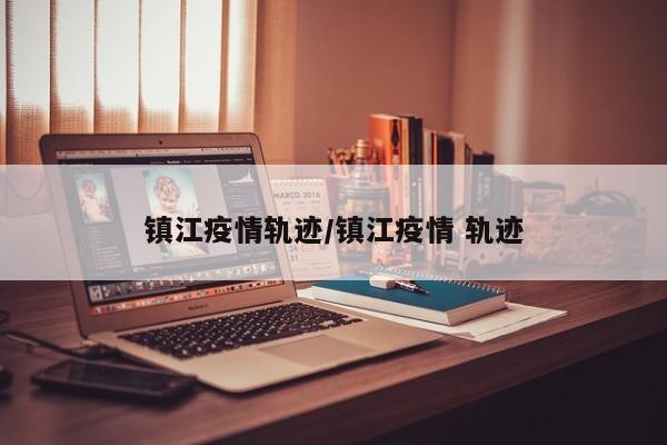 镇江疫情轨迹/镇江疫情 轨迹