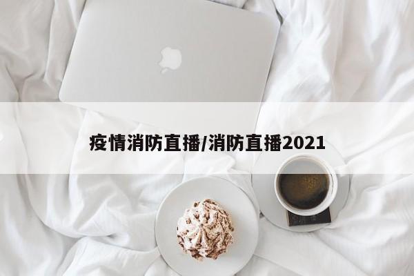 疫情消防直播/消防直播2021